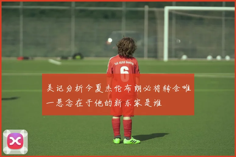 美记分析今夏杰伦布朗必将转会唯一悬念在于他的新东家是谁