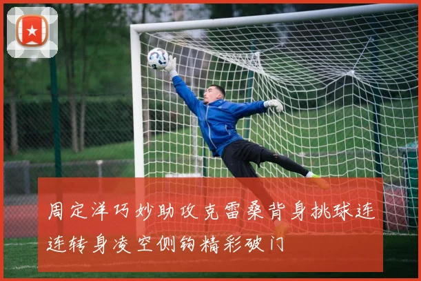 周定洋巧妙助攻克雷桑背身挑球连连转身凌空侧钩精彩破门