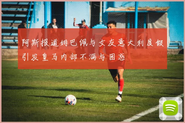 阿斯报道姆巴佩与女友意大利度假引发皇马内部不满与困惑