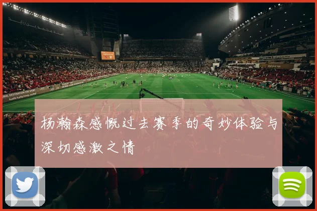 杨瀚森感慨过去赛季的奇妙体验与深切感激之情