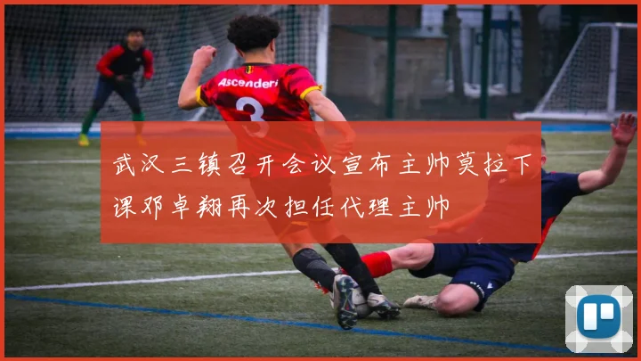 武汉三镇召开会议宣布主帅莫拉下课邓卓翔再次担任代理主帅