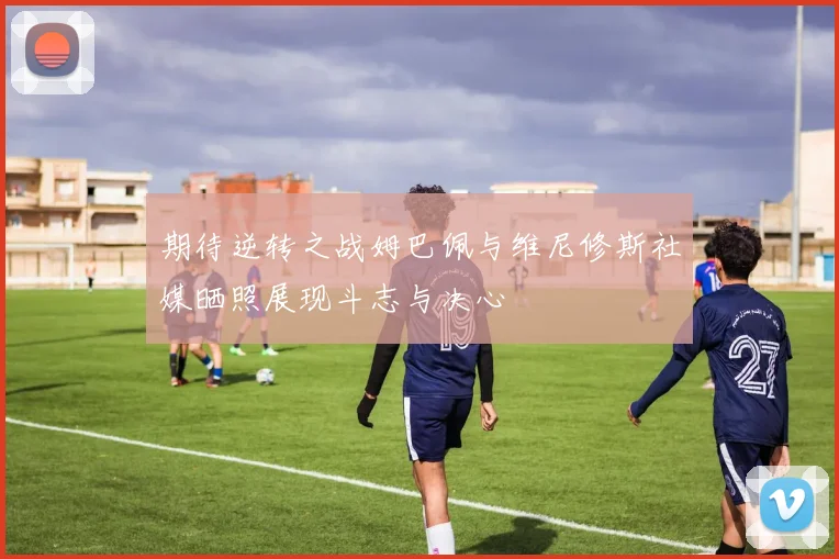 期待逆转之战姆巴佩与维尼修斯社媒晒照展现斗志与决心