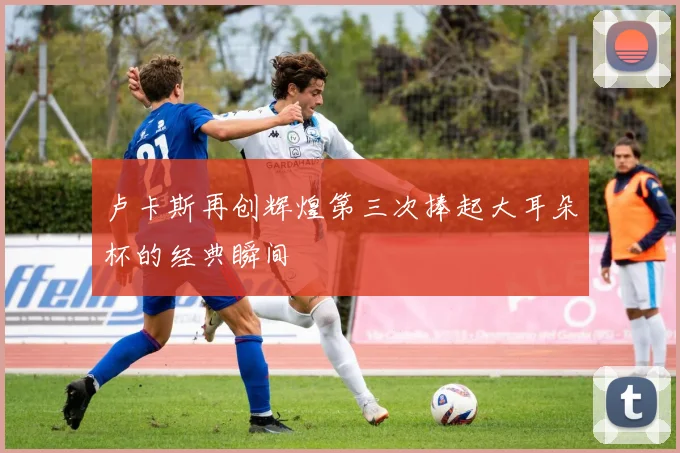 卢卡斯再创辉煌第三次捧起大耳朵杯的经典瞬间