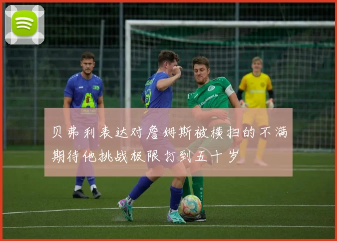 贝弗利表达对詹姆斯被横扫的不满期待他挑战极限打到五十岁
