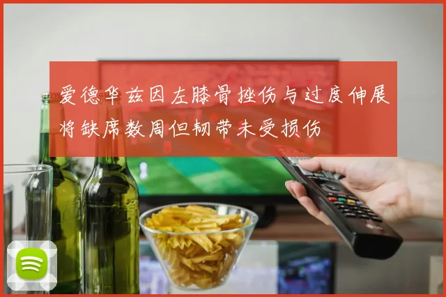 爱德华兹因左膝骨挫伤与过度伸展将缺席数周但韧带未受损伤